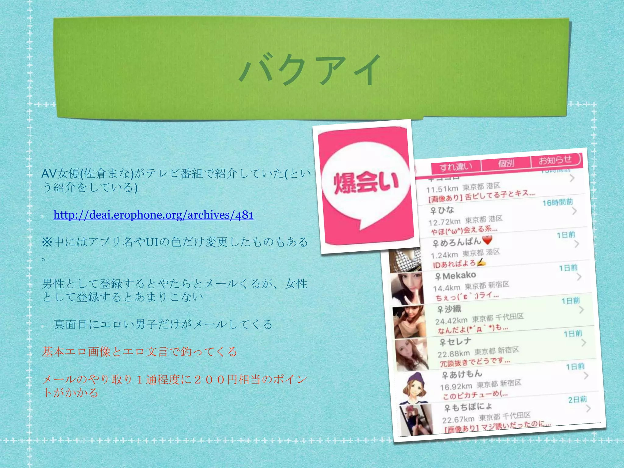 バクアイ
AV女優(佐倉まな)がテレビ番組で紹介していた(とい
う紹介をしている)
http://deai.erophone.org/archives/481
※中にはアプリ名やUIの色だけ変更したものもある
。
男性として登録するとやたらとメールくるが、女性
として登録するとあまりこない
真面目にエロい男子だけがメールしてくる
基本エロ画像とエロ文言で釣ってくる
メールのやり取り１通程度に２００円相当のポイン
トがかかる
 