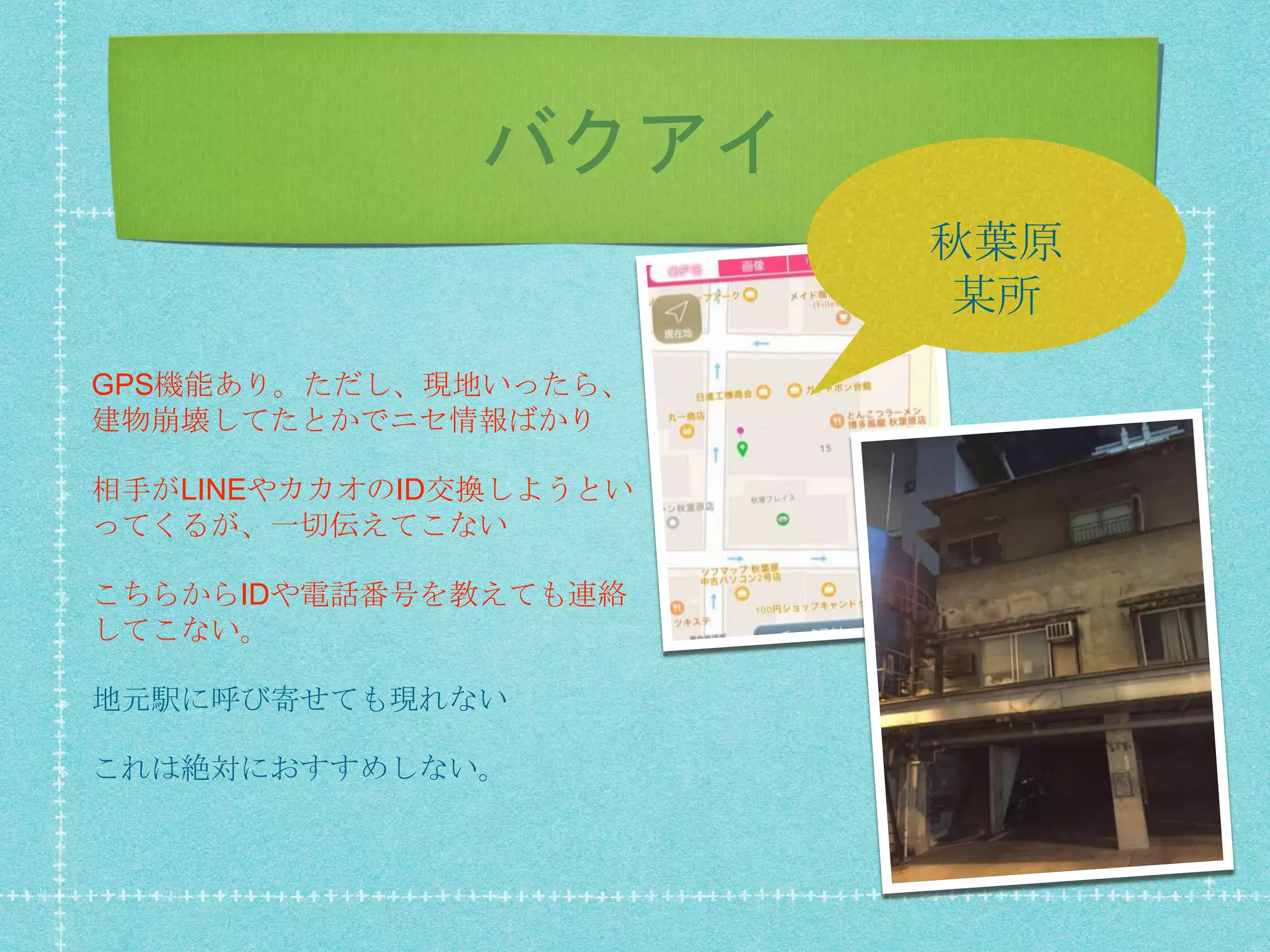 バクアイ
GPS機能あり。ただし、現地いったら、
建物崩壊してたとかでニセ情報ばかり
相手がLINEやカカオのID交換しようとい
ってくるが、一切伝えてこない
こちらからIDや電話番号を教えても連絡
してこない。
地元駅に呼び寄せても現れない
これは絶対におすすめしない。
秋葉原
某所
 