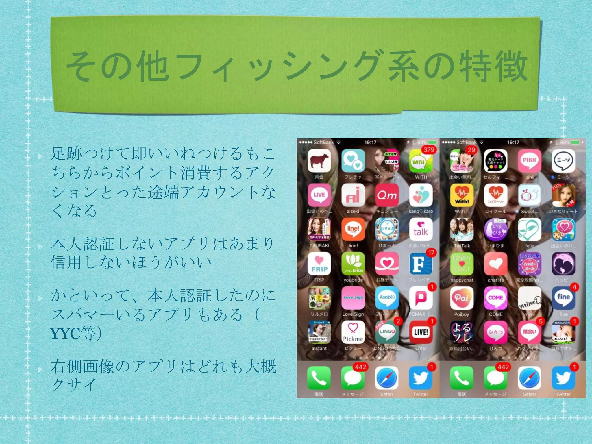 その他フィッシング系の特徴
足跡つけて即いいねつけるもこ
ちらからポイント消費するアク
ションとった途端アカウントな
くなる
本人認証しないアプリはあまり
信用しないほうがいい
かといって、本人認証したのに
スパマーいるアプリもある（
YYC等）
右側画像のアプリはどれも大概
クサイ
 