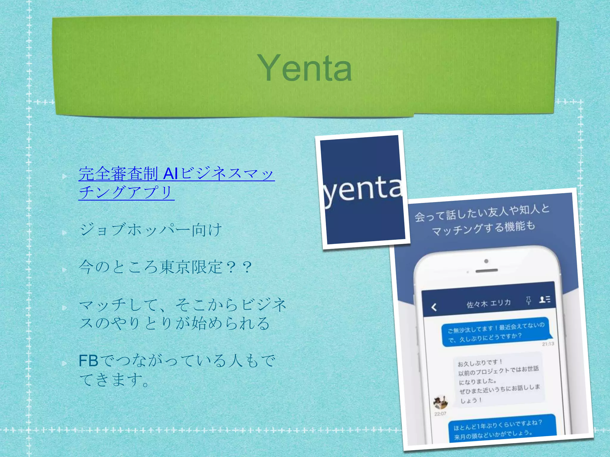 Yenta
完全審査制 AIビジネスマッ
チングアプリ
ジョブホッパー向け
今のところ東京限定？？
マッチして、そこからビジネ
スのやりとりが始められる
FBでつながっている人もで
てきます。
 