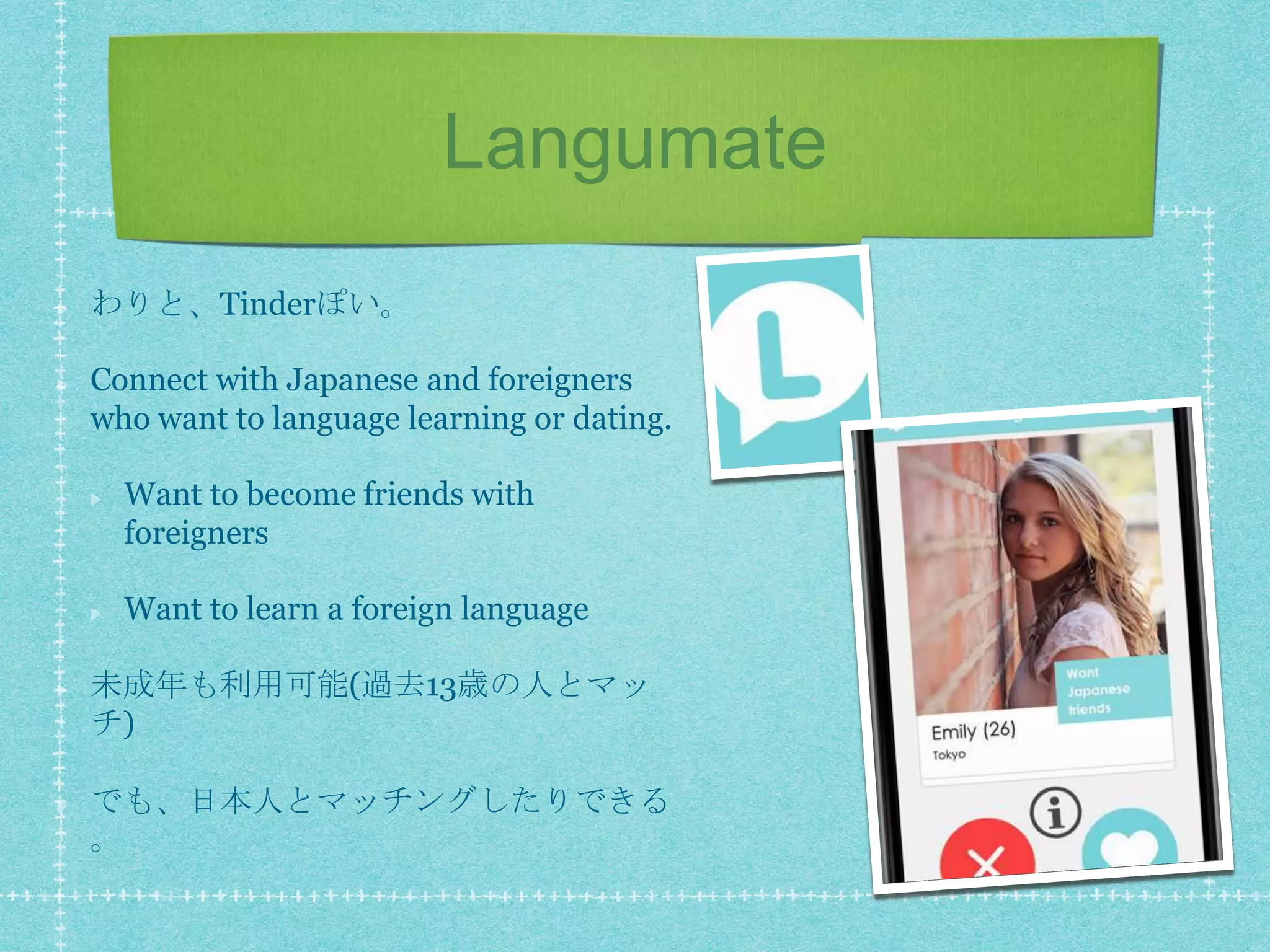 Langumate
わりと、Tinderぽい。
Connect with Japanese and foreigners
who want to language learning or dating.
Want to become friends with
foreigners
Want to learn a foreign language
未成年も利用可能(過去13歳の人とマッ
チ)
でも、日本人とマッチングしたりできる
。
 