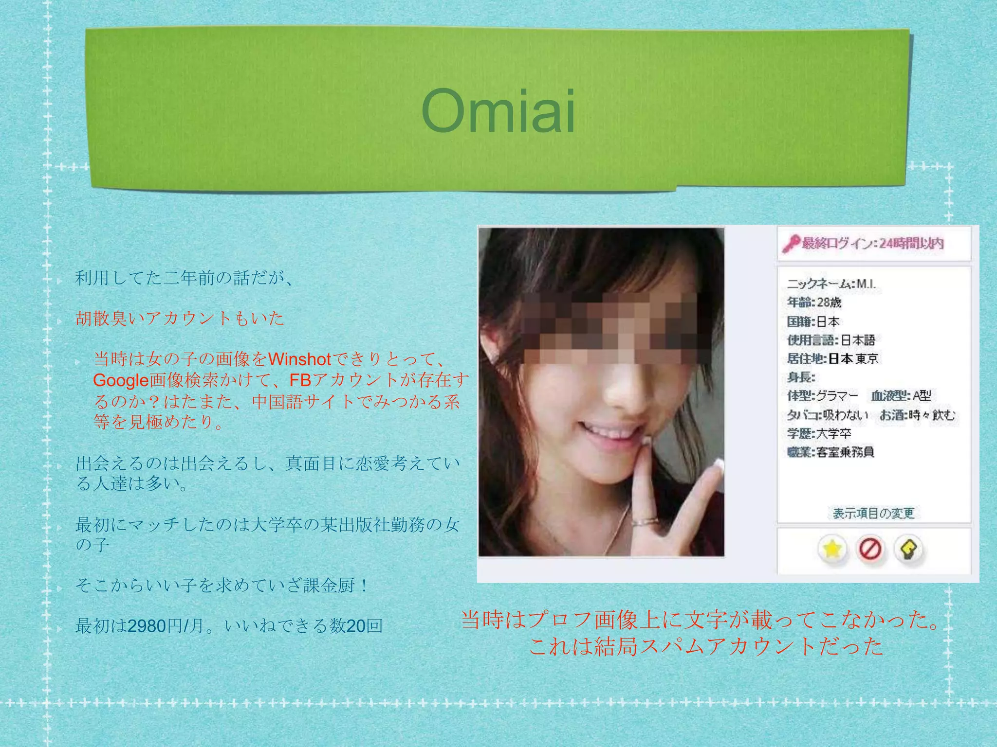 Omiai
利用してた二年前の話だが、
胡散臭いアカウントもいた
当時は女の子の画像をWinshotできりとって、
Google画像検索かけて、FBアカウントが存在す
るのか？はたまた、中国語サイトでみつかる系
等を見極めたり。
出会えるのは出会えるし、真面目に恋愛考えてい
る人達は多い。
最初にマッチしたのは大学卒の某出版社勤務の女
の子
そこからいい子を求めていざ課金厨！
最初は2980円/月。いいねできる数20回 当時はプロフ画像上に文字が載ってこなかった。
これは結局スパムアカウントだった
 