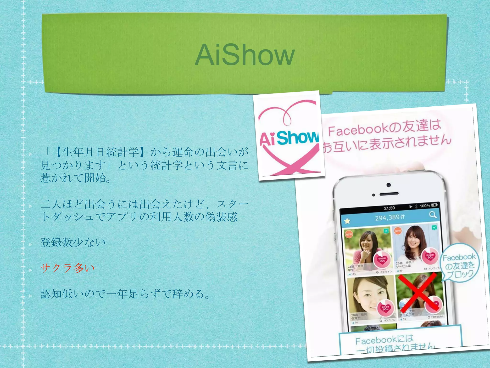 AiShow
「【生年月日統計学】から運命の出会いが
見つかります」という統計学という文言に
惹かれて開始。
二人ほど出会うには出会えたけど、スター
トダッシュでアプリの利用人数の偽装感
登録数少ない
サクラ多い
認知低いので一年足らずで辞める。
 