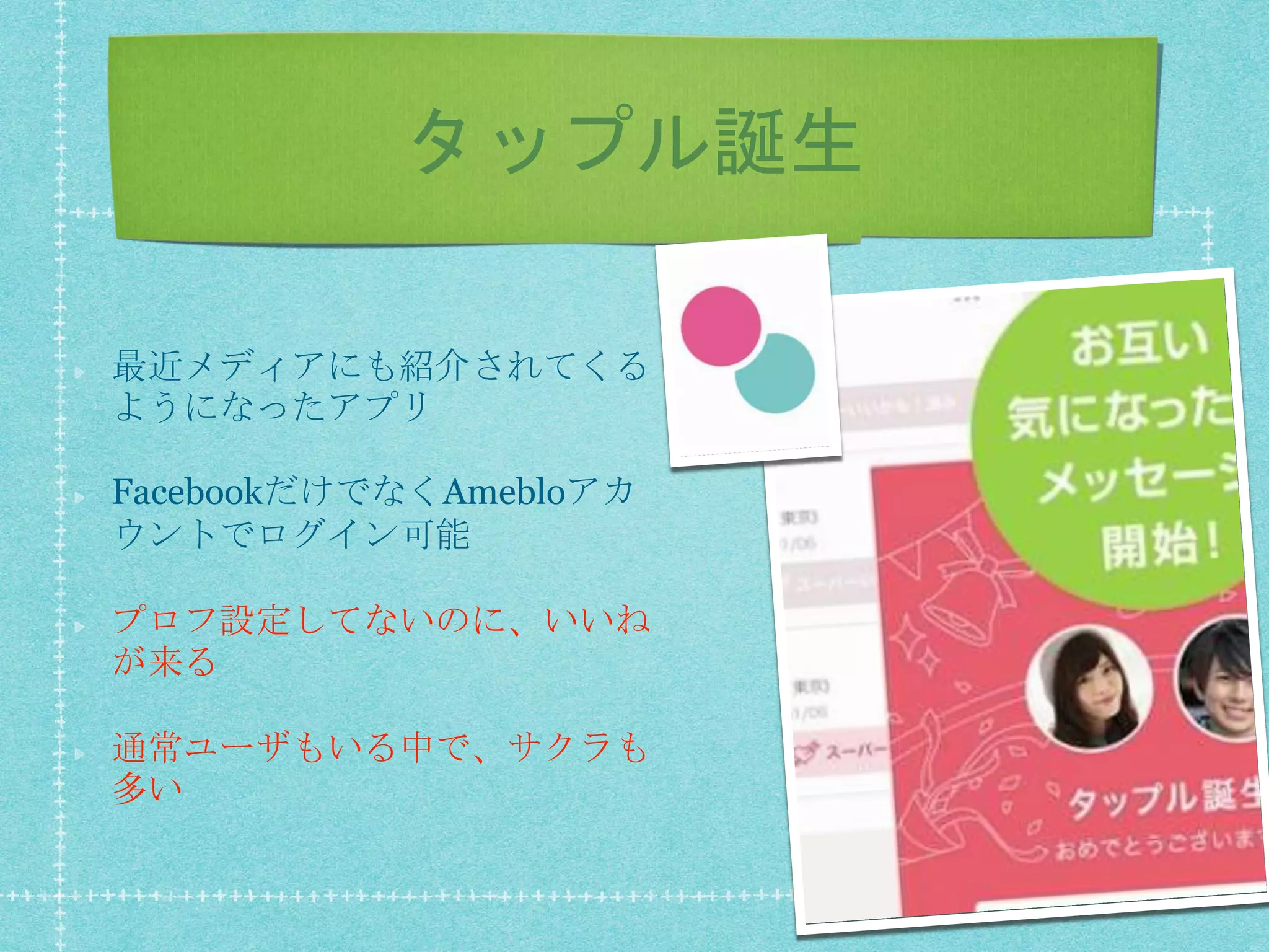 タップル誕生
最近メディアにも紹介されてくる
ようになったアプリ
FacebookだけでなくAmebloアカ
ウントでログイン可能
プロフ設定してないのに、いいね
が来る
通常ユーザもいる中で、サクラも
多い
 
