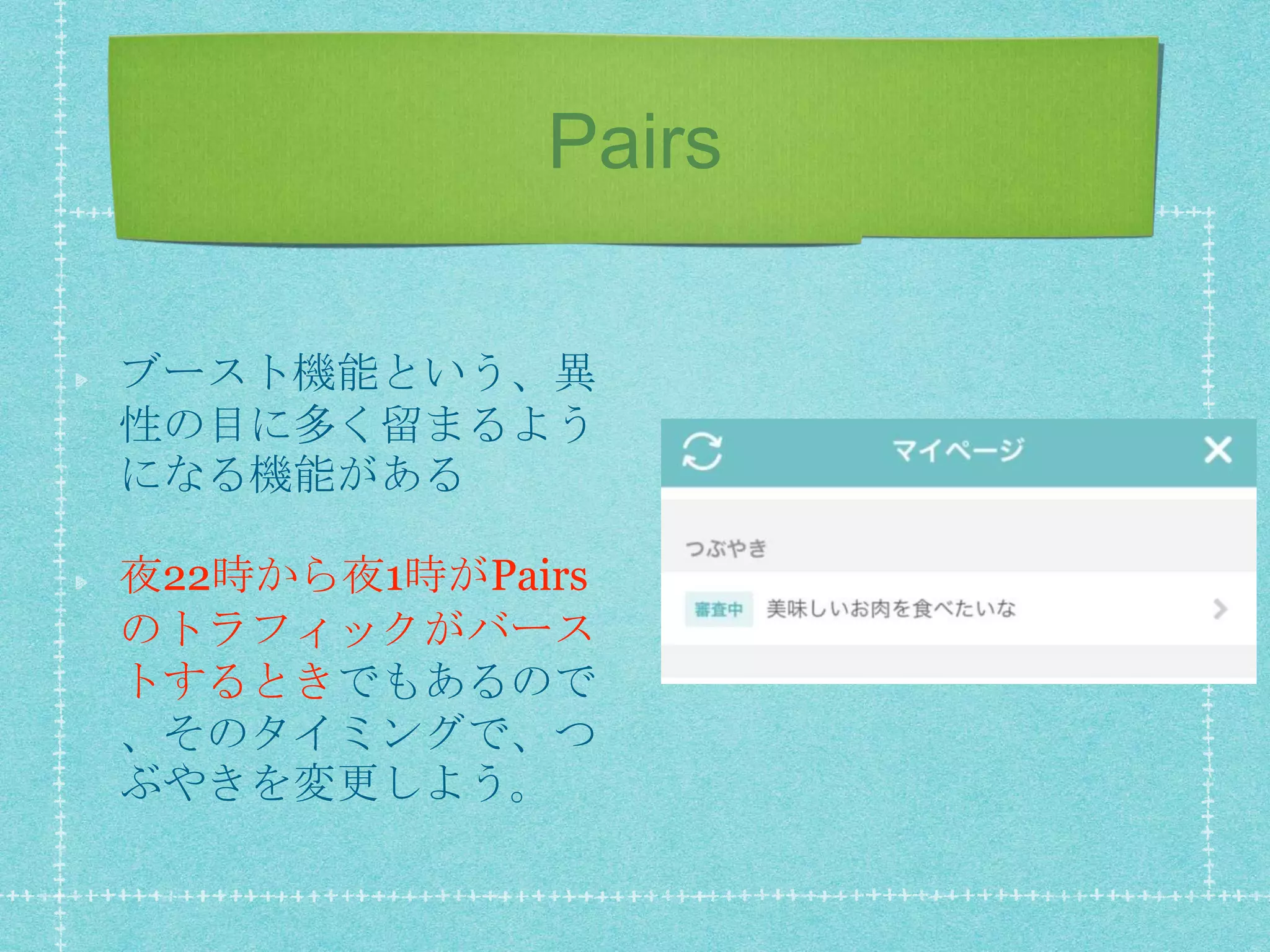 Pairs
ブースト機能という、異
性の目に多く留まるよう
になる機能がある
夜22時から夜1時がPairs
のトラフィックがバース
トするときでもあるので
、そのタイミングで、つ
ぶやきを変更しよう。
 