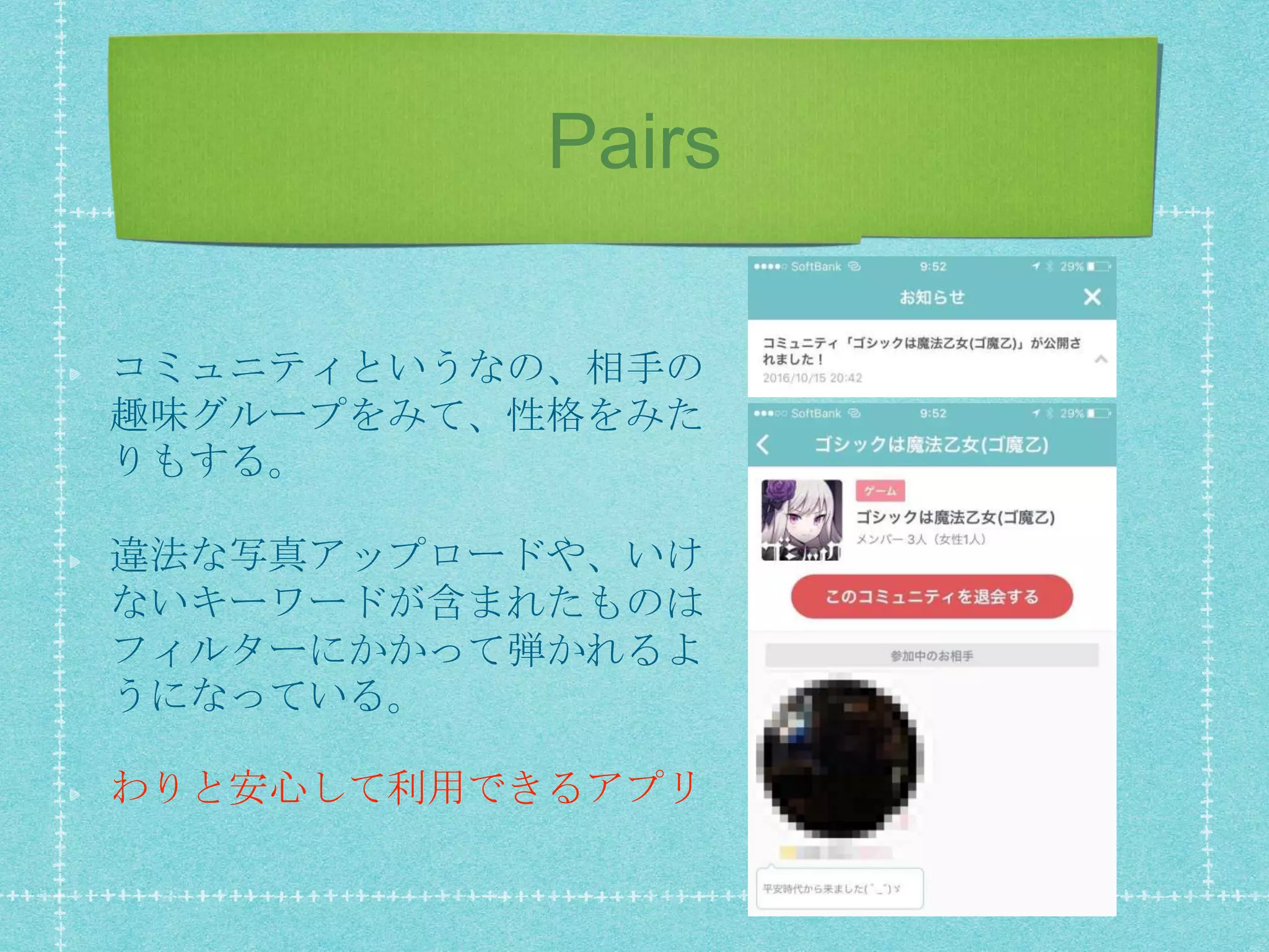 Pairs
コミュニティというなの、相手の
趣味グループをみて、性格をみた
りもする。
違法な写真アップロードや、いけ
ないキーワードが含まれたものは
フィルターにかかって弾かれるよ
うになっている。
わりと安心して利用できるアプリ
 