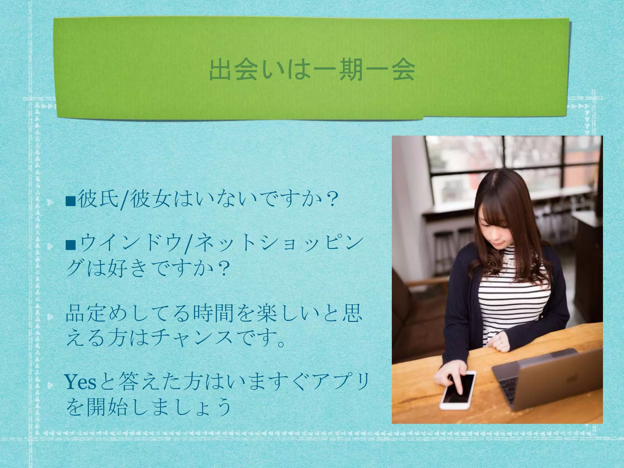 出会いは一期一会
■彼氏/彼女はいないですか？
■ウインドウ/ネットショッピン
グは好きですか？
品定めしてる時間を楽しいと思
える方はチャンスです。
Yesと答えた方はいますぐアプリ
を開始しましょう
 