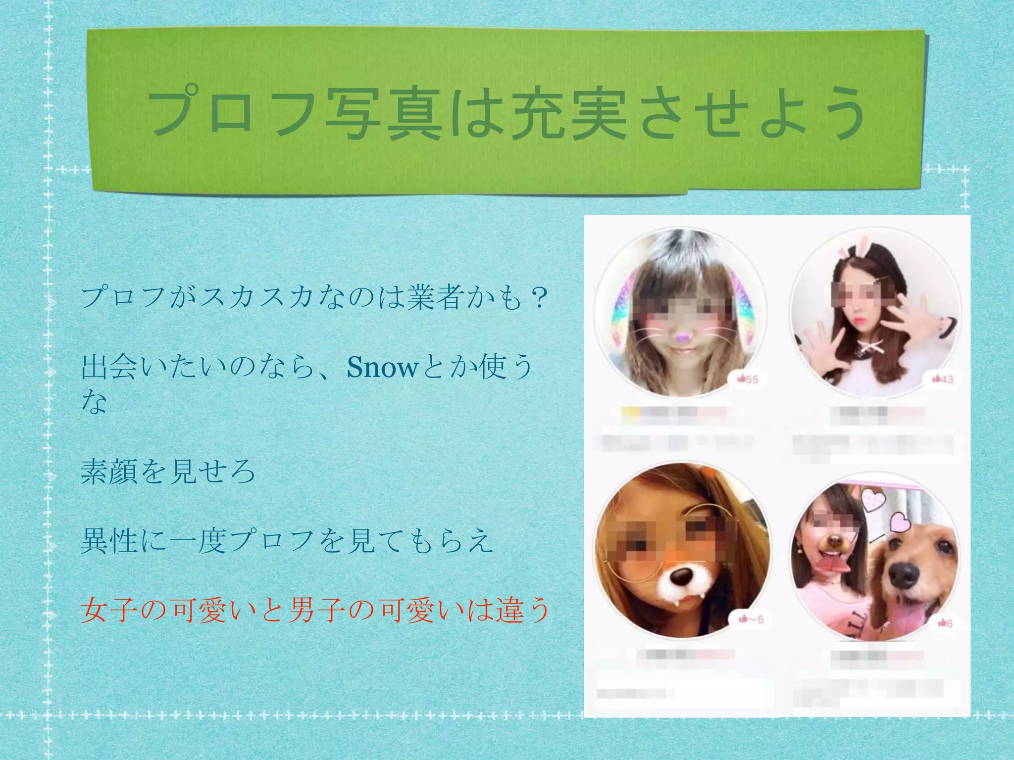 プロフ写真は充実させよう
プロフがスカスカなのは業者かも？
出会いたいのなら、Snowとか使う
な
素顔を見せろ
異性に一度プロフを見てもらえ
女子の可愛いと男子の可愛いは違う
 