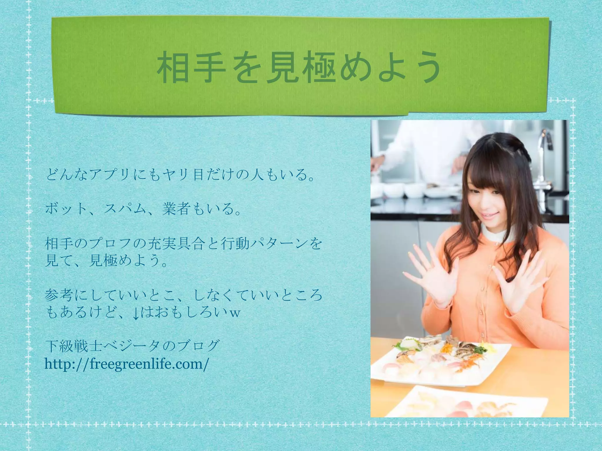 相手を見極めよう
どんなアプリにもヤリ目だけの人もいる。
ボット、スパム、業者もいる。
相手のプロフの充実具合と行動パターンを
見て、見極めよう。
参考にしていいとこ、しなくていいところ
もあるけど、↓はおもしろいｗ
下級戦士ベジータのブログ
http://freegreenlife.com/
 