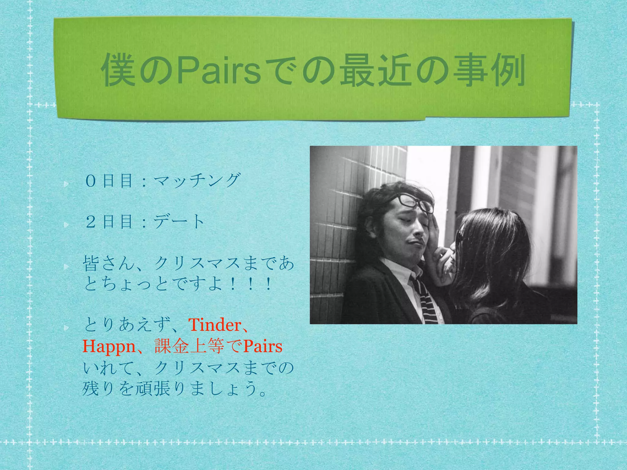 僕のPairsでの最近の事例
０日目：マッチング
２日目：デート
皆さん、クリスマスまであ
とちょっとですよ！！！
とりあえず、Tinder、
Happn、課金上等でPairs
いれて、クリスマスまでの
残りを頑張りましょう。
 