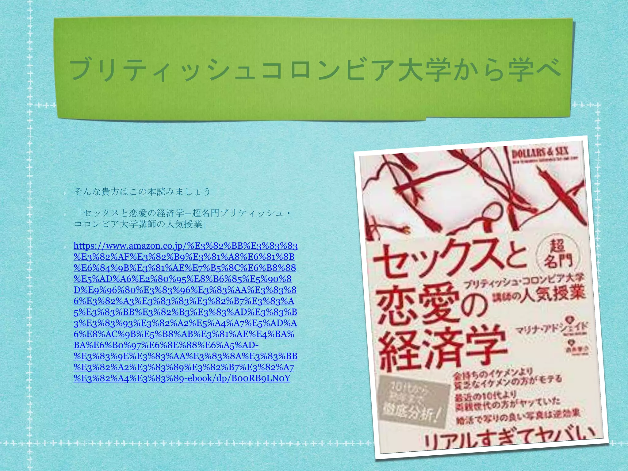 ブリティッシュコロンビア大学から学べ
そんな貴方はこの本読みましょう
「セックスと恋愛の経済学―超名門ブリティッシュ・
コロンビア大学講師の人気授業」
https://www.amazon.co.jp/%E3%82%BB%E3%83%83
%E3%82%AF%E3%82%B9%E3%81%A8%E6%81%8B
%E6%84%9B%E3%81%AE%E7%B5%8C%E6%B8%88
%E5%AD%A6%E2%80%95%E8%B6%85%E5%90%8
D%E9%96%80%E3%83%96%E3%83%AA%E3%83%8
6%E3%82%A3%E3%83%83%E3%82%B7%E3%83%A
5%E3%83%BB%E3%82%B3%E3%83%AD%E3%83%B
3%E3%83%93%E3%82%A2%E5%A4%A7%E5%AD%A
6%E8%AC%9B%E5%B8%AB%E3%81%AE%E4%BA%
BA%E6%B0%97%E6%8E%88%E6%A5%AD-
%E3%83%9E%E3%83%AA%E3%83%8A%E3%83%BB
%E3%82%A2%E3%83%89%E3%82%B7%E3%82%A7
%E3%82%A4%E3%83%89-ebook/dp/B00RB9LN0Y
 