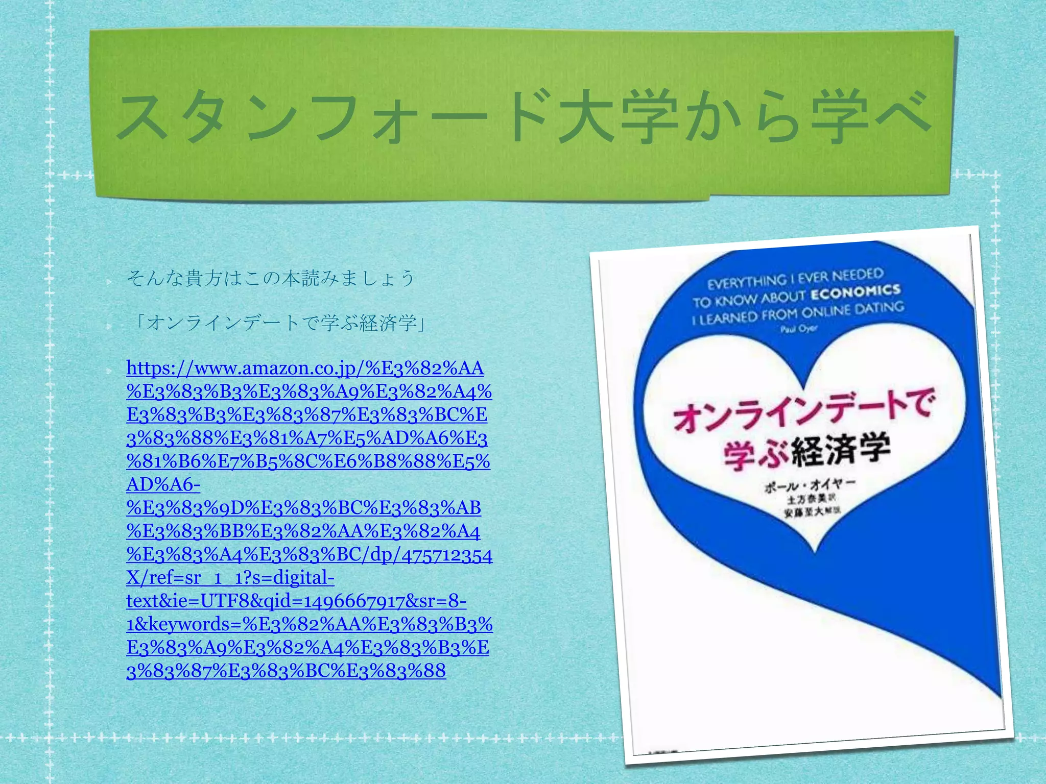 スタンフォード大学から学べ
そんな貴方はこの本読みましょう
「オンラインデートで学ぶ経済学」
https://www.amazon.co.jp/%E3%82%AA
%E3%83%B3%E3%83%A9%E3%82%A4%
E3%83%B3%E3%83%87%E3%83%BC%E
3%83%88%E3%81%A7%E5%AD%A6%E3
%81%B6%E7%B5%8C%E6%B8%88%E5%
AD%A6-
%E3%83%9D%E3%83%BC%E3%83%AB
%E3%83%BB%E3%82%AA%E3%82%A4
%E3%83%A4%E3%83%BC/dp/475712354
X/ref=sr_1_1?s=digital-
text&ie=UTF8&qid=1496667917&sr=8-
1&keywords=%E3%82%AA%E3%83%B3%
E3%83%A9%E3%82%A4%E3%83%B3%E
3%83%87%E3%83%BC%E3%83%88
 