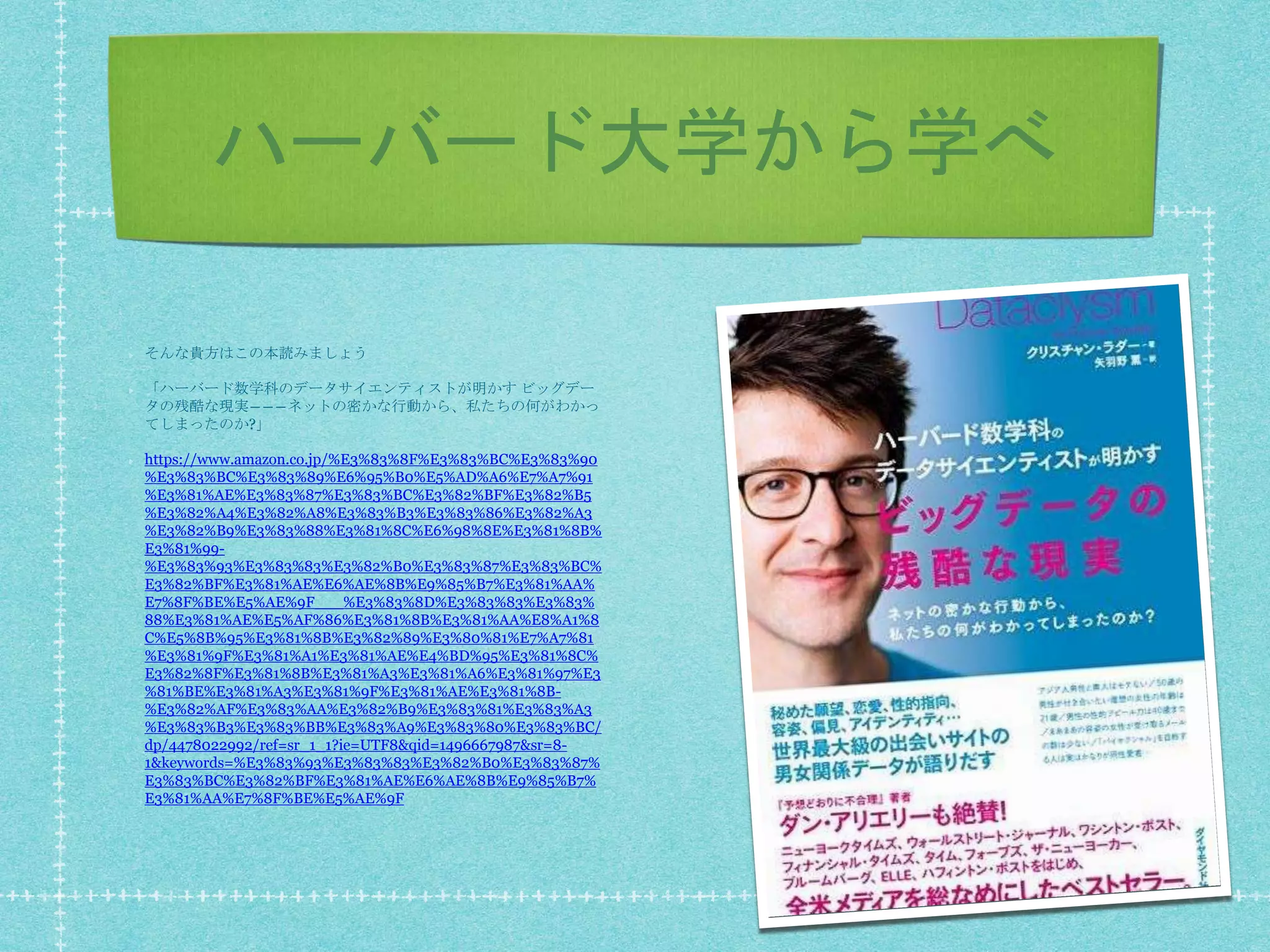 ハーバード大学から学べ
そんな貴方はこの本読みましょう
「ハーバード数学科のデータサイエンティストが明かす ビッグデー
タの残酷な現実―――ネットの密かな行動から、私たちの何がわかっ
てしまったのか?」
https://www.amazon.co.jp/%E3%83%8F%E3%83%BC%E3%83%90
%E3%83%BC%E3%83%89%E6%95%B0%E5%AD%A6%E7%A7%91
%E3%81%AE%E3%83%87%E3%83%BC%E3%82%BF%E3%82%B5
%E3%82%A4%E3%82%A8%E3%83%B3%E3%83%86%E3%82%A3
%E3%82%B9%E3%83%88%E3%81%8C%E6%98%8E%E3%81%8B%
E3%81%99-
%E3%83%93%E3%83%83%E3%82%B0%E3%83%87%E3%83%BC%
E3%82%BF%E3%81%AE%E6%AE%8B%E9%85%B7%E3%81%AA%
E7%8F%BE%E5%AE%9F___%E3%83%8D%E3%83%83%E3%83%
88%E3%81%AE%E5%AF%86%E3%81%8B%E3%81%AA%E8%A1%8
C%E5%8B%95%E3%81%8B%E3%82%89%E3%80%81%E7%A7%81
%E3%81%9F%E3%81%A1%E3%81%AE%E4%BD%95%E3%81%8C%
E3%82%8F%E3%81%8B%E3%81%A3%E3%81%A6%E3%81%97%E3
%81%BE%E3%81%A3%E3%81%9F%E3%81%AE%E3%81%8B-
%E3%82%AF%E3%83%AA%E3%82%B9%E3%83%81%E3%83%A3
%E3%83%B3%E3%83%BB%E3%83%A9%E3%83%80%E3%83%BC/
dp/4478022992/ref=sr_1_1?ie=UTF8&qid=1496667987&sr=8-
1&keywords=%E3%83%93%E3%83%83%E3%82%B0%E3%83%87%
E3%83%BC%E3%82%BF%E3%81%AE%E6%AE%8B%E9%85%B7%
E3%81%AA%E7%8F%BE%E5%AE%9F
 