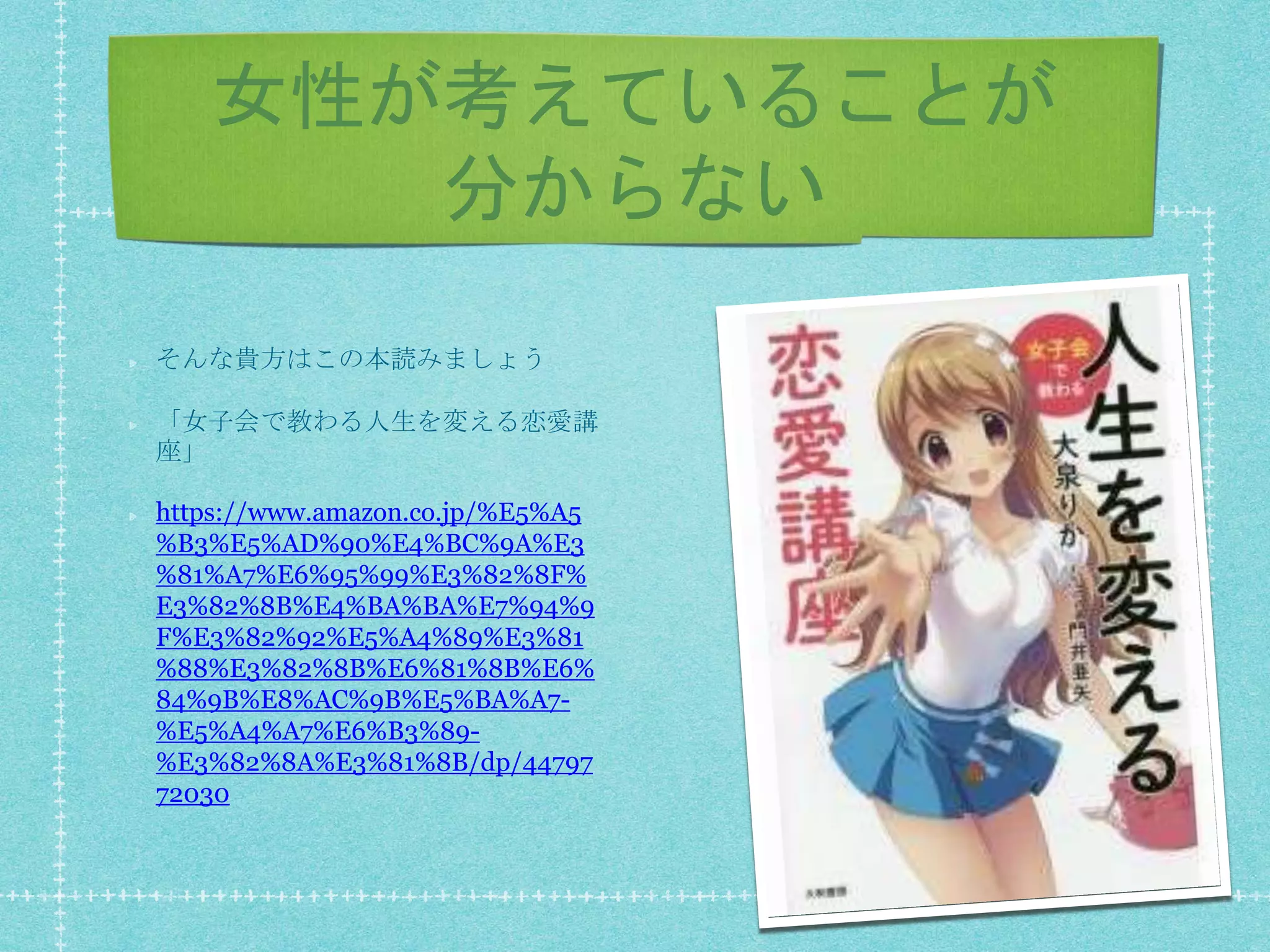 女性が考えていることが
分からない
そんな貴方はこの本読みましょう
「女子会で教わる人生を変える恋愛講
座」
https://www.amazon.co.jp/%E5%A5
%B3%E5%AD%90%E4%BC%9A%E3
%81%A7%E6%95%99%E3%82%8F%
E3%82%8B%E4%BA%BA%E7%94%9
F%E3%82%92%E5%A4%89%E3%81
%88%E3%82%8B%E6%81%8B%E6%
84%9B%E8%AC%9B%E5%BA%A7-
%E5%A4%A7%E6%B3%89-
%E3%82%8A%E3%81%8B/dp/44797
72030
 