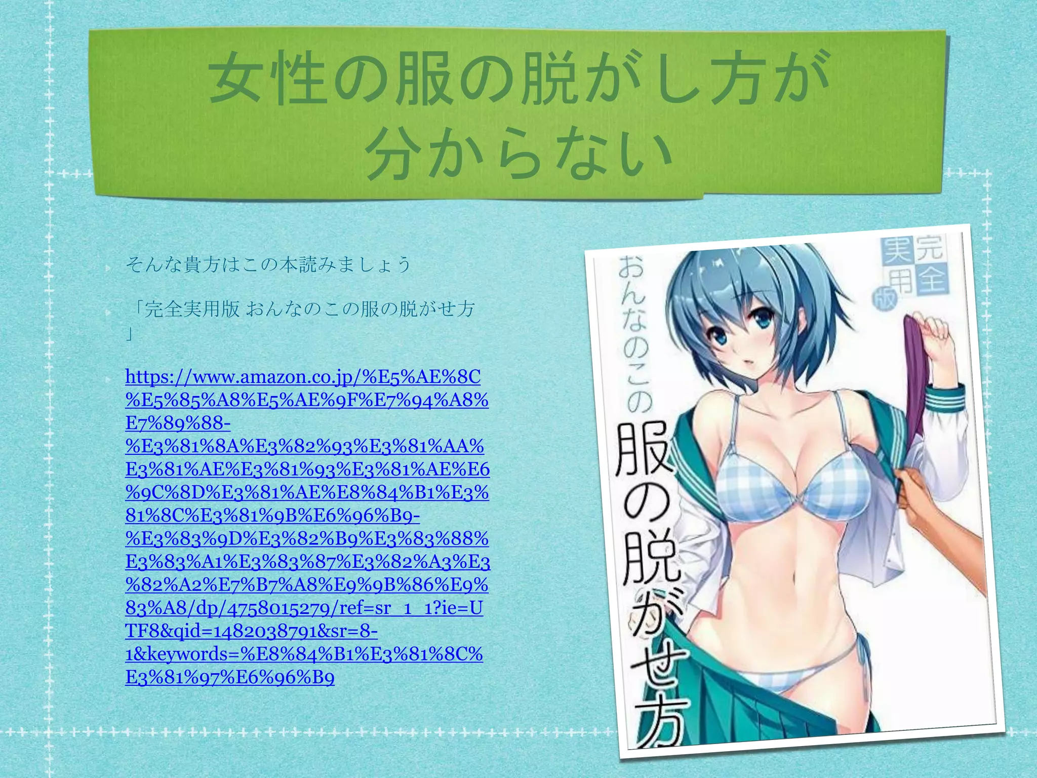 女性の服の脱がし方が
分からない
そんな貴方はこの本読みましょう
「完全実用版 おんなのこの服の脱がせ方
」
https://www.amazon.co.jp/%E5%AE%8C
%E5%85%A8%E5%AE%9F%E7%94%A8%
E7%89%88-
%E3%81%8A%E3%82%93%E3%81%AA%
E3%81%AE%E3%81%93%E3%81%AE%E6
%9C%8D%E3%81%AE%E8%84%B1%E3%
81%8C%E3%81%9B%E6%96%B9-
%E3%83%9D%E3%82%B9%E3%83%88%
E3%83%A1%E3%83%87%E3%82%A3%E3
%82%A2%E7%B7%A8%E9%9B%86%E9%
83%A8/dp/4758015279/ref=sr_1_1?ie=U
TF8&qid=1482038791&sr=8-
1&keywords=%E8%84%B1%E3%81%8C%
E3%81%97%E6%96%B9
 