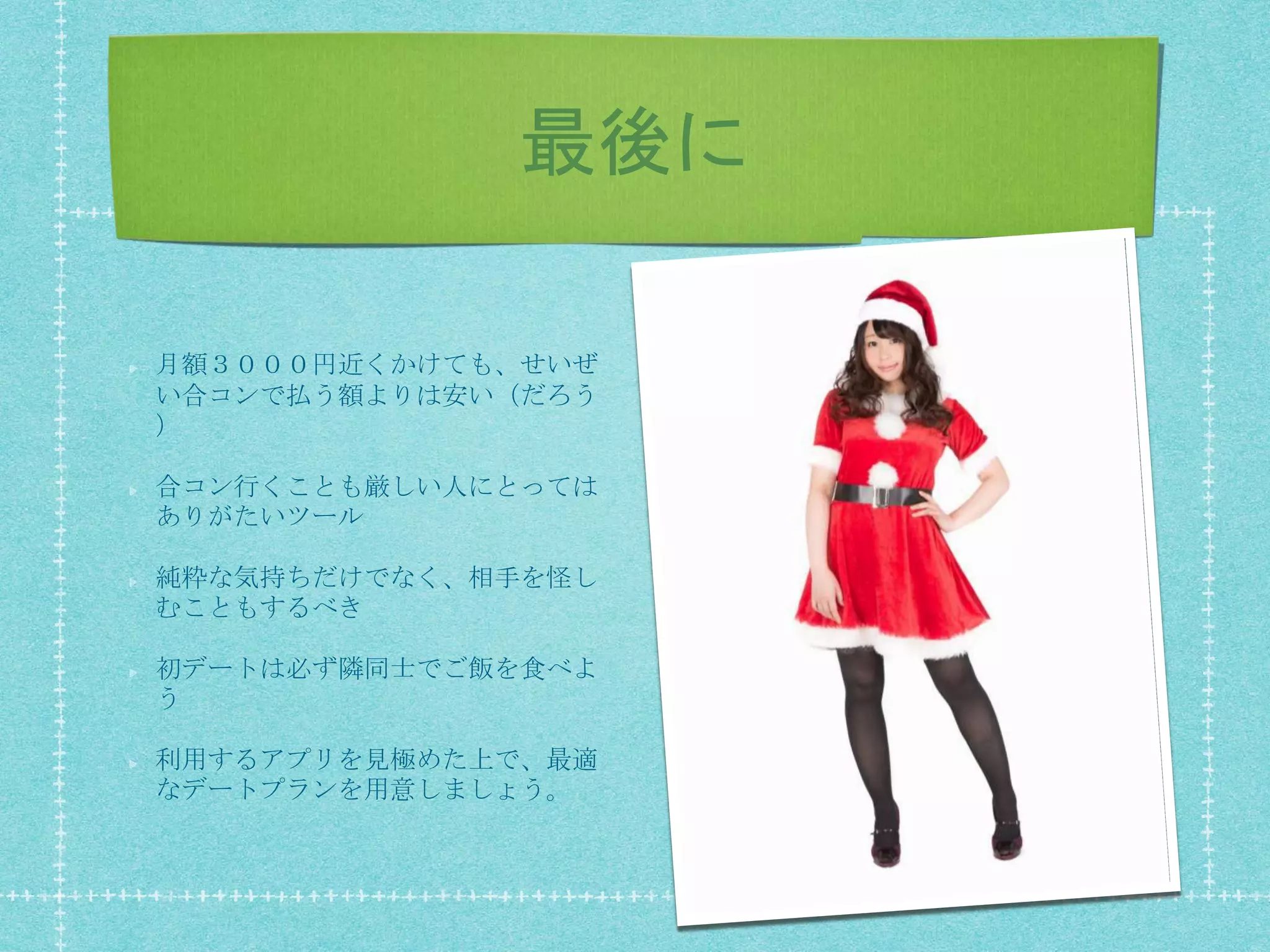 最後に
月額３０００円近くかけても、せいぜ
い合コンで払う額よりは安い（だろう
）
合コン行くことも厳しい人にとっては
ありがたいツール
純粋な気持ちだけでなく、相手を怪し
むこともするべき
初デートは必ず隣同士でご飯を食べよ
う
利用するアプリを見極めた上で、最適
なデートプランを用意しましょう。
 