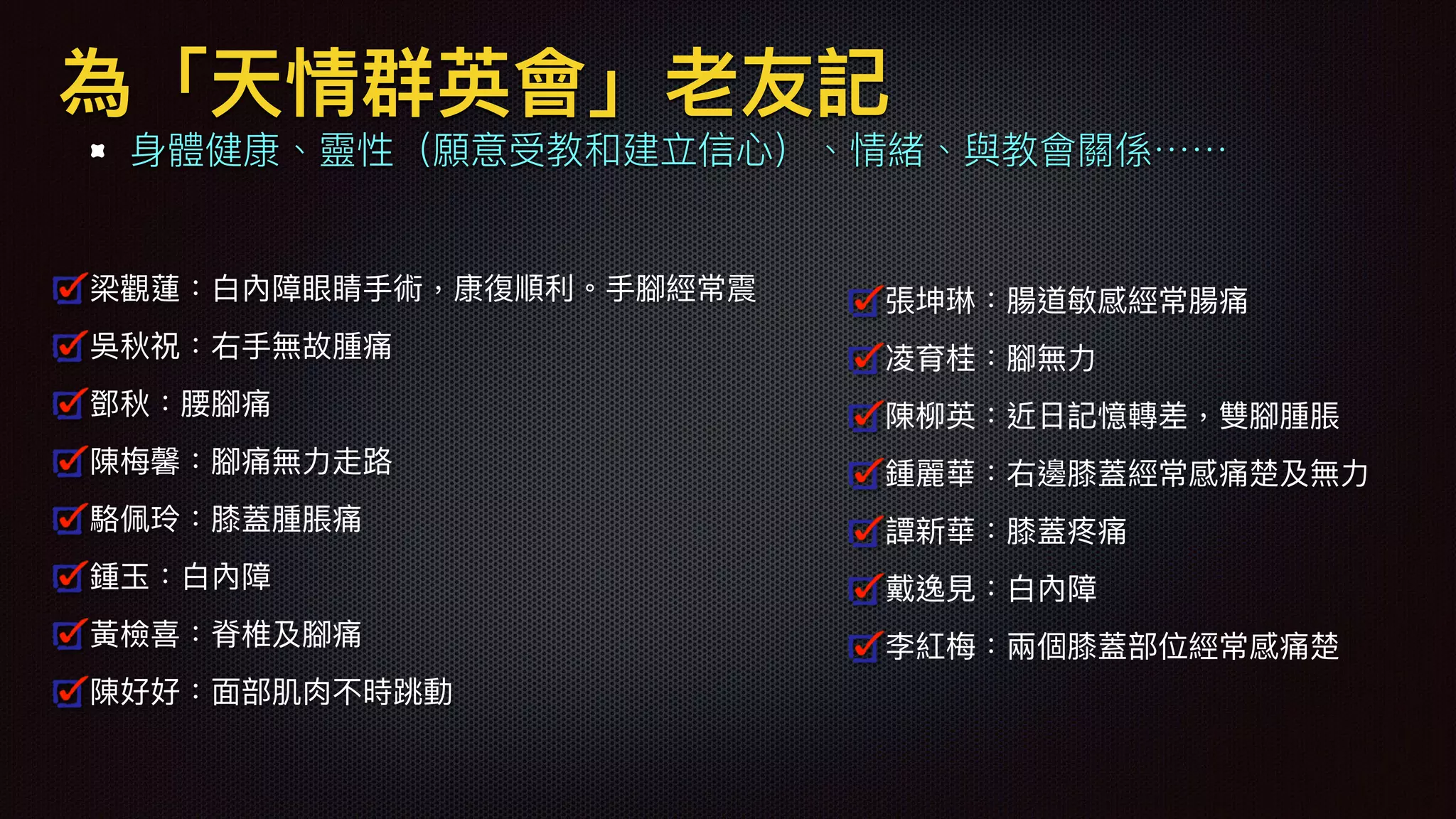 為「天情群英會」老友記
⾝身體健康、靈性（願意受教和建立信⼼心）、情緒、與教會關係⋯⋯
梁觀蓮：⽩白內障眼睛⼿手術，康復順利利。⼿手腳經常震
吳秋祝：右⼿手無故腫痛
鄧秋：腰腳痛
陳梅梅馨：腳痛無⼒力力走路路
駱駱佩玲：膝蓋腫脹痛
鍾⽟玉：⽩白內障
⿈黃檢喜：脊椎及腳痛
陳好好：⾯面部肌⾁肉不時跳動
張坤琳：腸道敏感經常腸痛
凌育桂：腳無⼒力力
陳柳柳英：近⽇日記憶轉差，雙腳腫脹
鍾麗華：右邊膝蓋經常感痛楚及無⼒力力
譚新華：膝蓋疼痛
戴逸⾒見見：⽩白內障
李紅梅梅：兩兩個膝蓋部位經常感痛楚
 