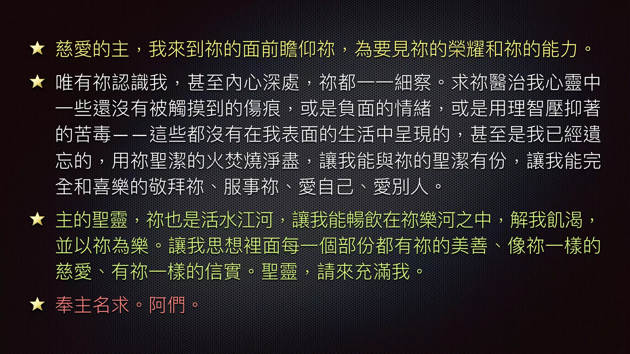 慈愛的主，我來來到祢的⾯面前瞻仰祢，為要⾒見見祢的榮耀和祢的能⼒力力。
唯有祢認識我，甚⾄至內⼼心深處，祢都⼀一⼀一細察。求祢醫治我⼼心靈中
⼀一些還沒有被觸摸到的傷痕，或是負⾯面的情緒，或是⽤用理理智壓抑著
的苦毒——這些都沒有在我表⾯面的⽣生活中呈現的，甚⾄至是我已經遺
忘的，⽤用祢聖潔的火焚燒淨盡，讓我能與祢的聖潔有份，讓我能完
全和喜樂樂樂樂的敬拜祢、服事祢、愛⾃自⼰己、愛別⼈人。
主的聖靈，祢也是活⽔水江河，讓我能暢飲在祢樂樂樂樂河之中，解我飢渴，
並以祢為樂樂樂樂。讓我思想裡⾯面每⼀一個部份都有祢的美善、像祢⼀一樣的
慈愛、有祢⼀一樣的信實。聖靈，請來來充滿我。
奉主名求。阿們。
 