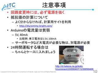Copyright © 2016 Advanced IT Consortium to Evaluate, Apply and Drive All Rights Reserved.
注意事項
• 回路変更時には、必ず電源を抜く
• 抵抗値の計算について
– よく分からなければ、計算用サイトを利用
• http://diy.tommy-bright.com/
• Arduinoの電流量は貧弱
– 5V, 40mA
• 比較例：単三電池は1.5V, 100mA
– サーボモータなど大電流が必要な物は、別電源が必要
• 24時間運転する場合は
– ちゃんとケースに入れましょう
10
http://d.hatena.ne.jp/koki-
h/comment/20090407/1239090406
 