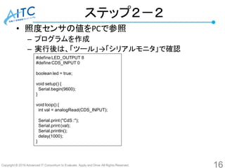 Copyright © 2016 Advanced IT Consortium to Evaluate, Apply and Drive All Rights Reserved.
ステップ２－２
• 照度センサの値をPCで参照
– プログラムを作成
– 実行後は、「ツール」→「シリアルモニタ」で確認
#define LED_OUTPUT 8
#define CDS_INPUT 0
boolean led = true;
void setup() {
Serial.begin(9600);
}
void loop() {
int val = analogRead(CDS_INPUT);
Serial.print ("CdS :");
Serial.print (val);
Serial.println();
delay(1000);
}
16
 