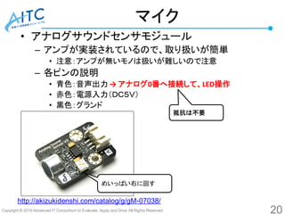 Copyright © 2016 Advanced IT Consortium to Evaluate, Apply and Drive All Rights Reserved.
マイク
• アナログサウンドセンサモジュール
– アンプが実装されているので、取り扱いが簡単
• 注意：アンプが無いモノは扱いが難しいので注意
– 各ピンの説明
• 青色：音声出力 → アナログ0番へ接続して、LED操作
• 赤色：電源入力（ＤＣ５Ｖ）
• 黒色：グランド
20
めいっぱい右に回す
http://akizukidenshi.com/catalog/g/gM-07038/
抵抗は不要
 