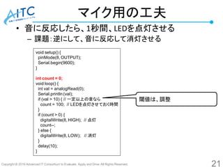 Copyright © 2016 Advanced IT Consortium to Evaluate, Apply and Drive All Rights Reserved.
マイク用の工夫
• 音に反応したら、1秒間、LEDを点灯させる
– 課題：逆にして、音に反応して消灯させる
void setup() {
pinMode(8, OUTPUT);
Serial.begin(9600);
}
int count = 0;
void loop() {
int val = analogRead(0);
Serial.println (val);
if (val > 10) { // 一定以上の音なら
count = 100; // LEDを点灯させておく時間
}
if (count > 0) {
digitalWrite(8, HIGH); // 点灯
count--;
} else {
digitalWrite(8, LOW); // 消灯
}
delay(10);
}
閾値は、調整
21
 