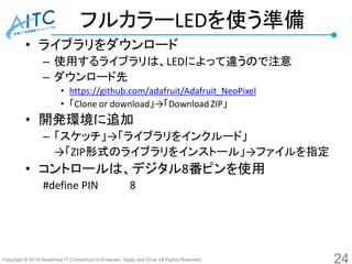 Copyright © 2016 Advanced IT Consortium to Evaluate, Apply and Drive All Rights Reserved.
フルカラーLEDを使う準備
• ライブラリをダウンロード
– 使用するライブラリは、LEDによって違うので注意
– ダウンロード先
• https://github.com/adafruit/Adafruit_NeoPixel
• 「Clone or download」→「Download ZIP」
• 開発環境に追加
– 「スケッチ」→「ライブラリをインクルード」
→「ZIP形式のライブラリをインストール」→ファイルを指定
• コントロールは、デジタル8番ピンを使用
#define PIN 8
24
 