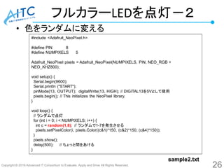 Copyright © 2016 Advanced IT Consortium to Evaluate, Apply and Drive All Rights Reserved.
フルカラーLEDを点灯－２
• 色をランダムに変える
#include <Adafruit_NeoPixel.h>
#define PIN 8
#define NUMPIXELS 5
Adafruit_NeoPixel pixels = Adafruit_NeoPixel(NUMPIXELS, PIN, NEO_RGB +
NEO_KHZ800);
void setup() {
Serial.begin(9600);
Serial.println ("START");
pinMode(13, OUTPUT); digitalWrite(13, HIGH); // DIGITAL13を5Vとして使用
pixels.begin(); // This initializes the NeoPixel library.
}
void loop() {
// ランダムで点灯
for (int i = 0; i < NUMPIXELS; i++) {
int c = random(1,8); // ランダムで1-7を発生させる
pixels.setPixelColor(i, pixels.Color((c&1)*150, (c&2)*150, (c&4)*150));
}
pixels.show();
delay(500); // ちょっと間をあける
}
26
sample2.txt
 