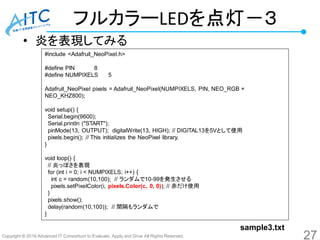 Copyright © 2016 Advanced IT Consortium to Evaluate, Apply and Drive All Rights Reserved.
フルカラーLEDを点灯－３
• 炎を表現してみる
#include <Adafruit_NeoPixel.h>
#define PIN 8
#define NUMPIXELS 5
Adafruit_NeoPixel pixels = Adafruit_NeoPixel(NUMPIXELS, PIN, NEO_RGB +
NEO_KHZ800);
void setup() {
Serial.begin(9600);
Serial.println ("START");
pinMode(13, OUTPUT); digitalWrite(13, HIGH); // DIGITAL13を5Vとして使用
pixels.begin(); // This initializes the NeoPixel library.
}
void loop() {
// 炎っぽさを表現
for (int i = 0; i < NUMPIXELS; i++) {
int c = random(10,100); // ランダムで10-99を発生させる
pixels.setPixelColor(i, pixels.Color(c, 0, 0)); // 赤だけ使用
}
pixels.show();
delay(random(10,100)); // 間隔もランダムで
}
27
sample3.txt
 