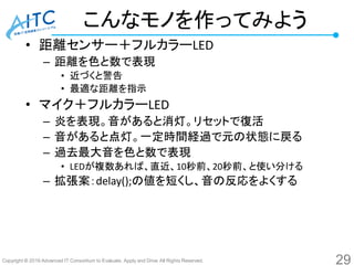Copyright © 2016 Advanced IT Consortium to Evaluate, Apply and Drive All Rights Reserved.
こんなモノを作ってみよう
• 距離センサー＋フルカラーLED
– 距離を色と数で表現
• 近づくと警告
• 最適な距離を指示
• マイク＋フルカラーLED
– 炎を表現。音があると消灯。リセットで復活
– 音があると点灯。一定時間経過で元の状態に戻る
– 過去最大音を色と数で表現
• LEDが複数あれば、直近、10秒前、20秒前、と使い分ける
– 拡張案：delay();の値を短くし、音の反応をよくする
29
 