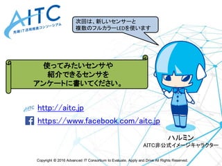 Copyright © 2016 Advanced IT Consortium to Evaluate, Apply and Drive All Rights Reserved.
http://aitc.jp
https://www.facebook.com/aitc.jp
最新情報は
こちらをご参照ください
ハルミン
AITC非公式イメージキャラクター
使ってみたいセンサや
紹介できるセンサを
アンケートに書いてください。
次回は、新しいセンサーと
複数のフルカラーLEDを使います
 