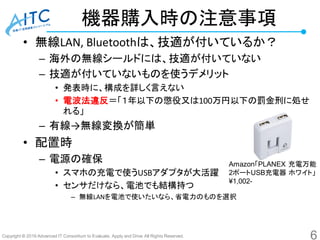 Copyright © 2016 Advanced IT Consortium to Evaluate, Apply and Drive All Rights Reserved.
機器購入時の注意事項
• 無線LAN, Bluetoothは、技適が付いているか？
– 海外の無線シールドには、技適が付いていない
– 技適が付いていないものを使うデメリット
• 発表時に、構成を詳しく言えない
• 電波法違反＝「１年以下の懲役又は100万円以下の罰金刑に処せ
れる」
– 有線→無線変換が簡単
• 配置時
– 電源の確保
• スマホの充電で使うUSBアダプタが大活躍
• センサだけなら、電池でも結構持つ
– 無線LANを電池で使いたいなら、省電力のものを選択
6
Amazon「PLANEX 充電万能
2ポートUSB充電器 ホワイト」
¥1,002-
 