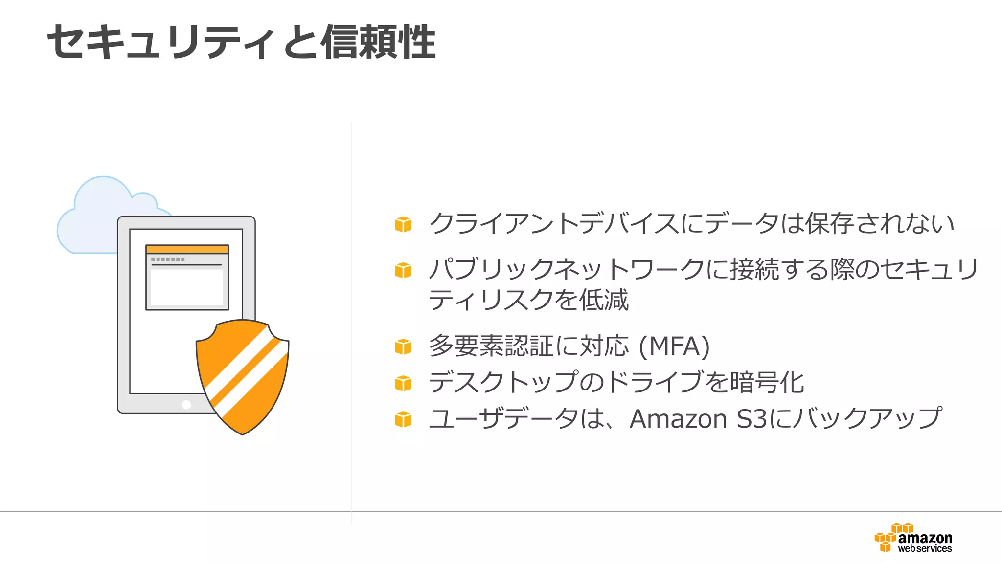 セキュリティと信頼性
  クライアントデバイスにデータは保存されない
  パブリックネットワークに接続する際のセキュリ
ティリスクを低減
  多要素認証に対応  (MFA)
  デスクトップのドライブを暗号化
  ユーザデータは、Amazon  S3にバックアップ
 