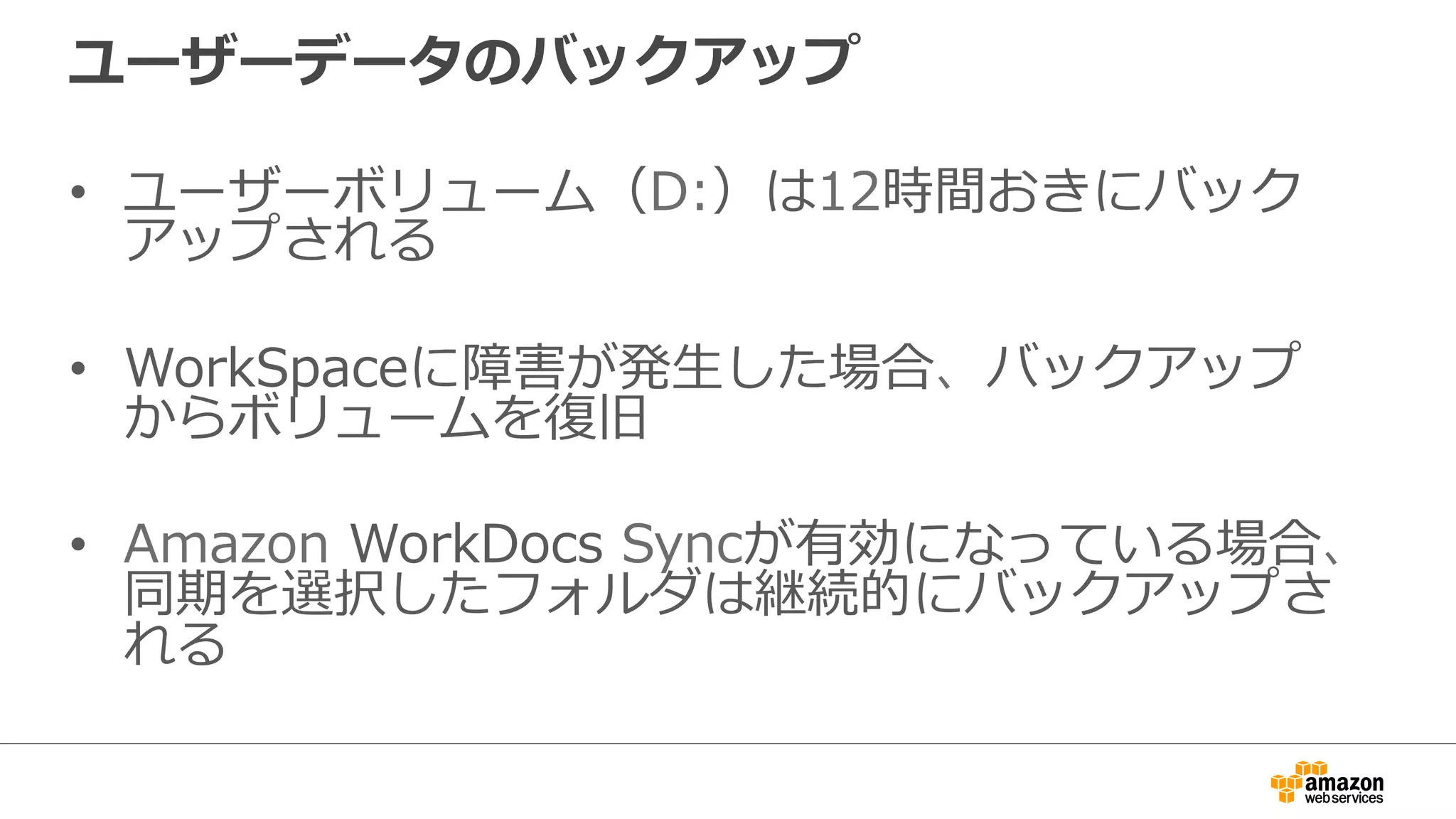 ユーザーデータのバックアップ
•  ユーザーボリューム（D:）は12時間おきにバック
アップされる
•  WorkSpaceに障害が発⽣生した場合、バックアップ
からボリュームを復復旧
•  Amazon  WorkDocs  Syncが有効になっている場合、
同期を選択したフォルダは継続的にバックアップさ
れる
 
