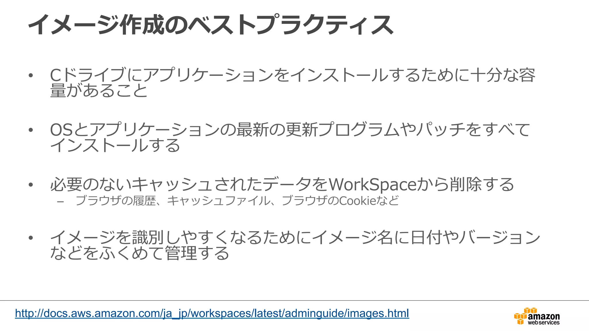 イメージ作成のベストプラクティス
•  Cドライブにアプリケーションをインストールするために⼗十分な容
量量があること
•  OSとアプリケーションの最新の更更新プログラムやパッチをすべて
インストールする
•  必要のないキャッシュされたデータをWorkSpaceから削除する
–  ブラウザの履履歴、キャッシュファイル、ブラウザのCookieなど
•  イメージを識識別しやすくなるためにイメージ名に⽇日付やバージョン
などをふくめて管理理する
http://docs.aws.amazon.com/ja_jp/workspaces/latest/adminguide/images.html
 