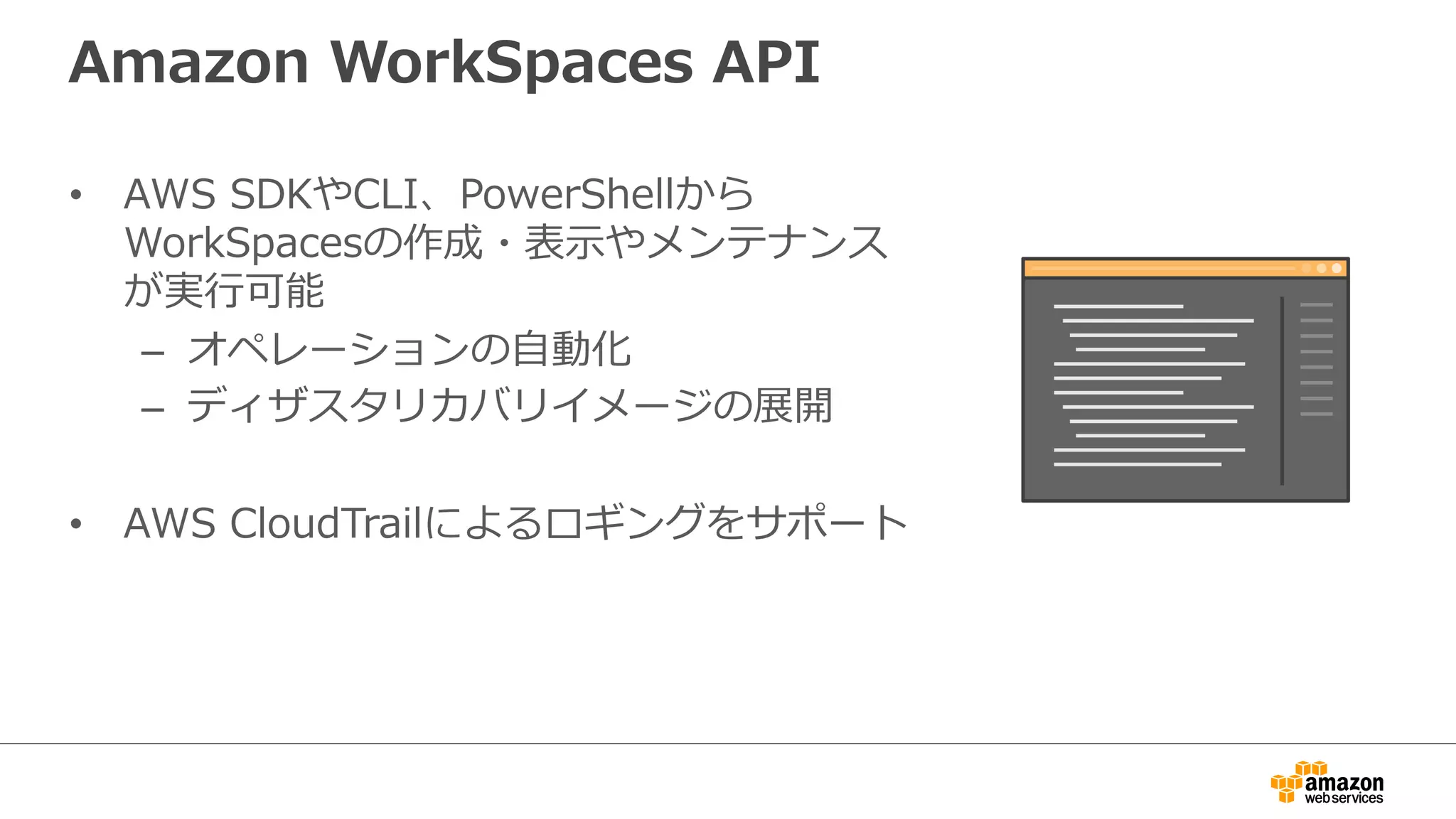 Amazon  WorkSpaces  API
•  AWS  SDKやCLI、PowerShellから
WorkSpacesの作成・表⽰示やメンテナンス
が実⾏行行可能
–  オペレーションの⾃自動化
–  ディザスタリカバリイメージの展開
•  AWS  CloudTrailによるロギングをサポート
 