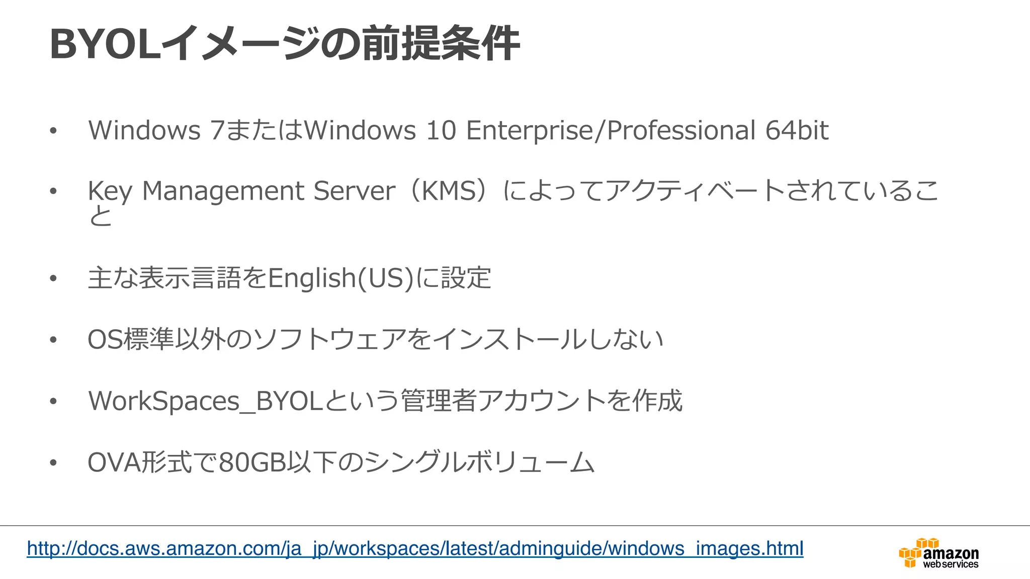 BYOLイメージの前提条件
•  Windows  7またはWindows  10  Enterprise/Professional  64bit
•  Key  Management  Server（KMS）によってアクティベートされているこ
と
•  主な表⽰示⾔言語をEnglish(US)に設定
•  OS標準以外のソフトウェアをインストールしない
•  WorkSpaces_̲BYOLという管理理者アカウントを作成
•  OVA形式で80GB以下のシングルボリューム
http://docs.aws.amazon.com/ja_jp/workspaces/latest/adminguide/windows_images.html
	
 