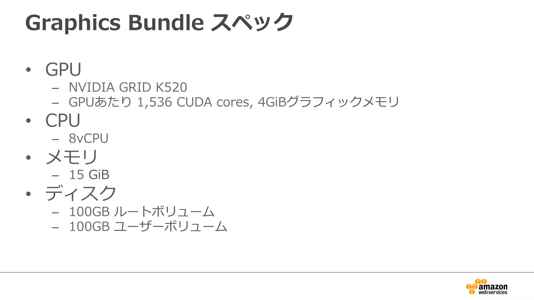 Graphics  Bundle  スペック
•  GPU
–  NVIDIA  GRID  K520
–  GPUあたり  1,536  CUDA  cores,  4GiBグラフィックメモリ
•  CPU
–  8vCPU
•  メモリ
–  15  GiB
•  ディスク
–  100GB  ルートボリューム
–  100GB  ユーザーボリューム
 