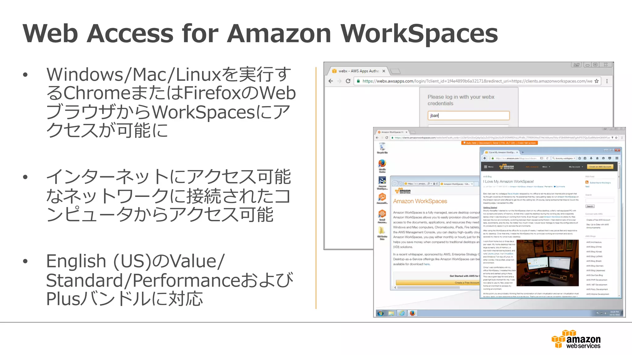 •  Windows/Mac/Linuxを実⾏行行す
るChromeまたはFirefoxのWeb
ブラウザからWorkSpacesにア
クセスが可能に
•  インターネットにアクセス可能
なネットワークに接続されたコ
ンピュータからアクセス可能
•  English  (US)のValue/
Standard/Performanceおよび
Plusバンドルに対応
Web  Access  for  Amazon  WorkSpaces
 