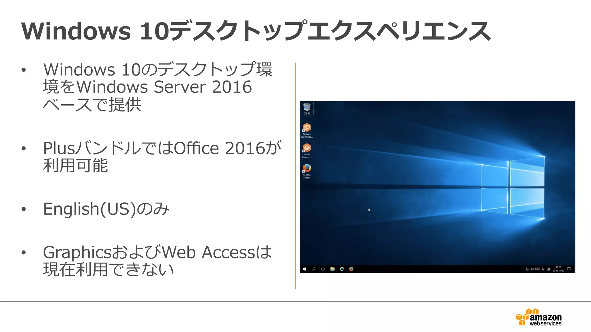 •  Windows  10のデスクトップ環
境をWindows  Server  2016
ベースで提供
•  PlusバンドルではOﬃce  2016が
利利⽤用可能
•  English(US)のみ
•  GraphicsおよびWeb  Accessは
現在利利⽤用できない
Windows  10デスクトップエクスペリエンス
 