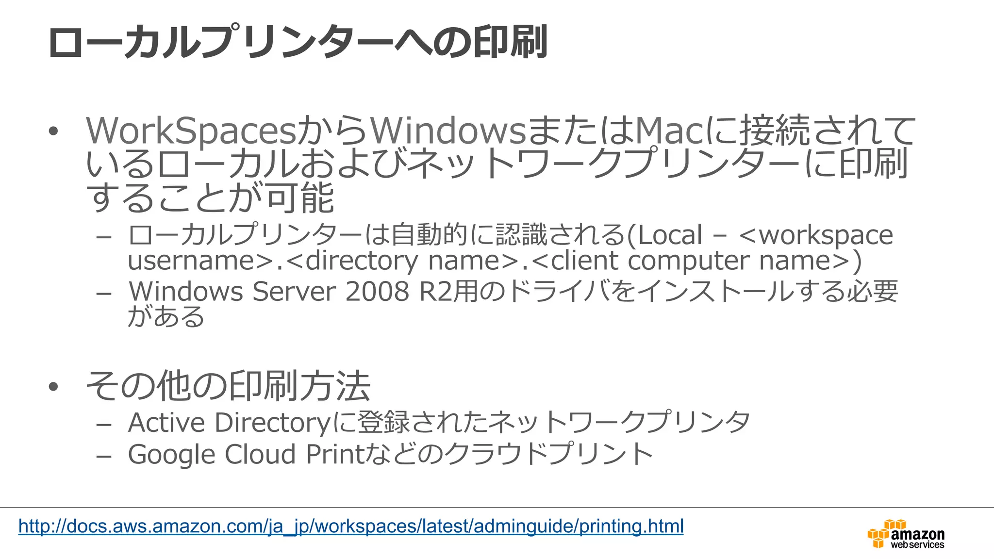 ローカルプリンターへの印刷
•  WorkSpacesからWindowsまたはMacに接続されて
いるローカルおよびネットワークプリンターに印刷
することが可能
–  ローカルプリンターは⾃自動的に認識識される(Local  –  <workspace  
username>.<directory  name>.<client  computer  name>)
–  Windows  Server  2008  R2⽤用のドライバをインストールする必要
がある
•  その他の印刷⽅方法
–  Active  Directoryに登録されたネットワークプリンタ
–  Google  Cloud  Printなどのクラウドプリント
http://docs.aws.amazon.com/ja_jp/workspaces/latest/adminguide/printing.html
 