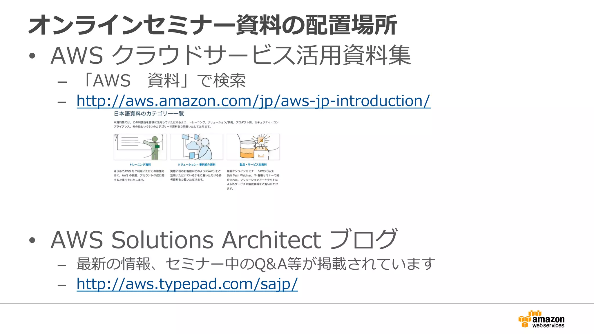オンラインセミナー資料料の配置場所
•  AWS  クラウドサービス活⽤用資料料集
–  「AWS 　資料料」で検索索
–  http://aws.amazon.com/jp/aws-‐‑‒jp-‐‑‒introduction/
•  AWS  Solutions  Architect  ブログ
–  最新の情報、セミナー中のQ&A等が掲載されています
–  http://aws.typepad.com/sajp/
 