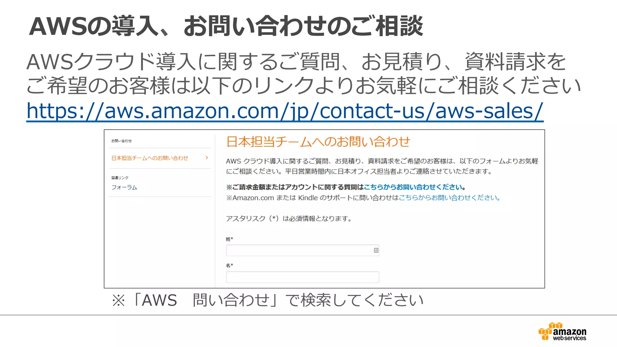 AWSの導⼊入、お問い合わせのご相談
AWSクラウド導⼊入に関するご質問、お⾒見見積り、資料料請求を
ご希望のお客様は以下のリンクよりお気軽にご相談ください
https://aws.amazon.com/jp/contact-‐‑‒us/aws-‐‑‒sales/
※「AWS 　問い合わせ」で検索索してください
 