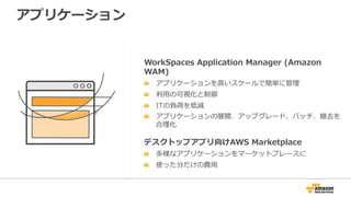 アプリケーション
WorkSpaces  Application  Manager  (Amazon  
WAM)
  アプリケーションを⾼高いスケールで簡単に管理理
  利利⽤用の可視化と制御
  ITの負荷を低減
  アプリケーションの展開、アップグレード、パッチ、撤去を
合理理化
デスクトップアプリ向けAWS  Marketplace
  多様なアプリケーションをマーケットプレースに
  使った分だけの費⽤用
 