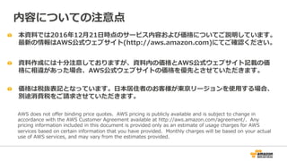   本資料料では2016年年12⽉月21⽇日時点のサービス内容および価格についてご説明しています。
最新の情報はAWS公式ウェブサイト(http://aws.amazon.com)にてご確認ください。
  資料料作成には⼗十分注意しておりますが、資料料内の価格とAWS公式ウェブサイト記載の価
格に相違があった場合、AWS公式ウェブサイトの価格を優先とさせていただきます。
内容についての注意点
AWS  does  not  oﬀer  binding  price  quotes.    AWS  pricing  is  publicly  available  and  is  subject  to  change  in  
accordance  with  the  AWS  Customer  Agreement  available  at  http://aws.amazon.com/agreement/.    Any  
pricing  information  included  in  this  document  is  provided  only  as  an  estimate  of  usage  charges  for  AWS  
services  based  on  certain  information  that  you  have  provided.    Monthly  charges  will  be  based  on  your  actual  
use  of  AWS  services,  and  may  vary  from  the  estimates  provided.
  価格は税抜表記となっています。⽇日本居住者のお客様が東京リージョンを使⽤用する場合、
別途消費税をご請求させていただきます。
 