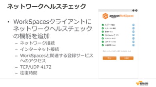 ネットワークヘルスチェック
•  WorkSpacesクライアントに
ネットワークヘルスチェック
の機能を追加
–  ネットワーク接続
–  インターネット接続
–  WorkSpacesと関連する登録サービス
へのアクセス
–  TCP/UDP  4172
–  往復復時間
 