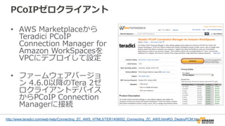 PCoIPゼロクライアント
•  AWS  Marketplaceから
Teradici  PCoIP  
Connection  Manager  for  
Amazon  WorkSpacesを
VPCにデプロイして設定
•  ファームウェアバージョ
ン  4.6.0以降降のTera  2ゼ
ロクライアントデバイス
からPCoIP  Connection  
Managerに接続
http://www.teradici.com/web-help/Connecting_ZC_AWS_HTML5/TER1408002_Connecting_ZC_AWS.htm#03_DeployPCM.htm
 