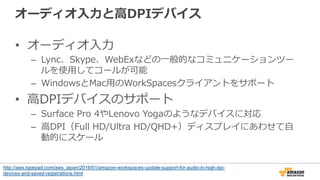 オーディオ⼊入⼒力力と⾼高DPIデバイス
•  オーディオ⼊入⼒力力
–  Lync、Skype、WebExなどの⼀一般的なコミュニケーションツー
ルを使⽤用してコールが可能
–  WindowsとMac⽤用のWorkSpacesクライアントをサポート
•  ⾼高DPIデバイスのサポート
–  Surface  Pro  4やLenovo  Yogaのようなデバイスに対応
–  ⾼高DPI（Full  HD/Ultra  HD/QHD+）ディスプレイにあわせて⾃自
動的にスケール
http://aws.typepad.com/aws_japan/2016/01/amazon-workspaces-update-support-for-audio-in-high-dpi-
devices-and-saved-registrations.html
 