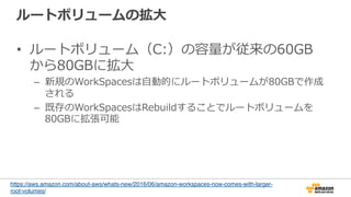 ルートボリュームの拡⼤大
•  ルートボリューム（C:）の容量量が従来の60GB
から80GBに拡⼤大
–  新規のWorkSpacesは⾃自動的にルートボリュームが80GBで作成
される
–  既存のWorkSpacesはRebuildすることでルートボリュームを
80GBに拡張可能
https://aws.amazon.com/about-aws/whats-new/2016/06/amazon-workspaces-now-comes-with-larger-
root-volumes/
 