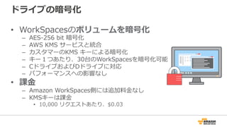 ドライブの暗号化
•  WorkSpacesのボリュームを暗号化
–  AES-‐‑‒256  bit  暗号化
–  AWS  KMS  サービスと統合
–  カスタマーのKMS  キーによる暗号化
–  キー１つあたり、30台のWorkSpacesを暗号化可能
–  CドライブおよびDドライブに対応
–  パフォーマンスへの影響なし
•  課⾦金金
–  Amazon  WorkSpaces側には追加料料⾦金金なし
–  KMSキーは課⾦金金
•  10,000  リクエストあたり、$0.03
 